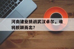 满冠体育手机版-包含河南建业挑战武汉卓尔，谁将脱颖而出？的词条