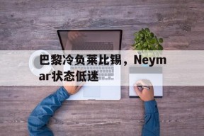 满冠体育手机版-关于巴黎冷负莱比锡，Neymar状态低迷的信息