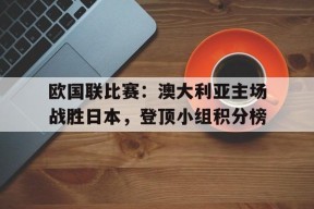 满冠体育安卓下载-欧国联比赛：澳大利亚主场战胜日本，登顶小组积分榜(澳大利亚国奥对西班牙国奥比分预测)