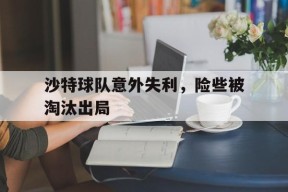 满冠体育手机版-沙特球队意外失利，险些被淘汰出局(沙特队比赛)