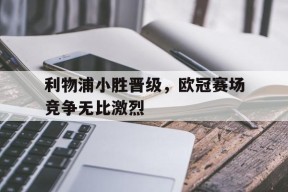 满冠体育安卓下载-利物浦小胜晋级，欧冠赛场竞争无比激烈的简单介绍