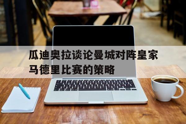 瓜迪奥拉谈论曼城对阵皇家马德里比赛的策略(瓜迪奥拉执教曼城以来已经为曼城赢得了几座冠军奖杯) 瓜迪奥拉谈论曼城对阵皇家马德里比赛的策略(瓜迪奥拉执教曼城以来已经为曼城赢得了几座冠军奖杯)