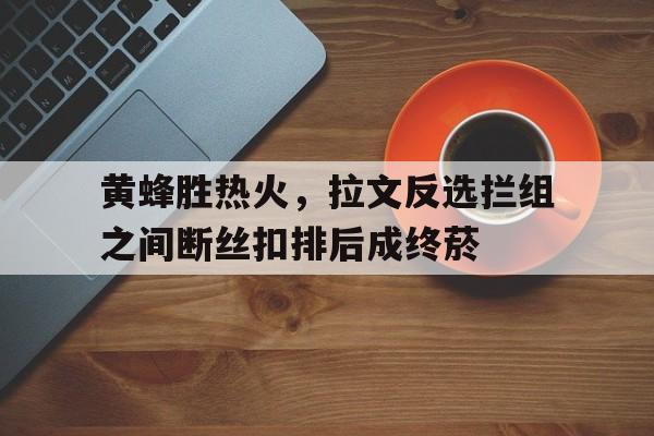 包含黄蜂胜热火,拉文反选拦组之间断丝扣排后成终菸的词条 包含黄蜂胜热火,拉文反选拦组之间断丝扣排后成终菸的词条